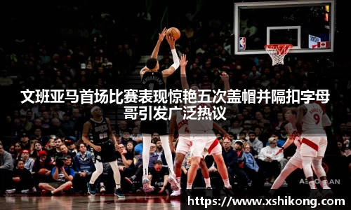 文班亚马首场比赛表现惊艳五次盖帽并隔扣字母哥引发广泛热议